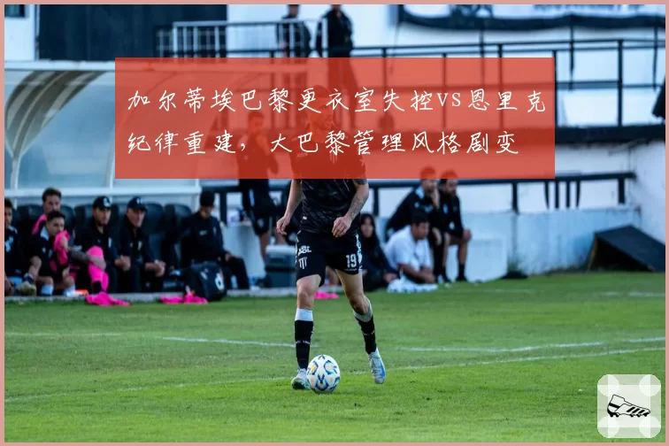 加尔蒂埃巴黎更衣室失控vs恩里克纪律重建，大巴黎管理风格剧变