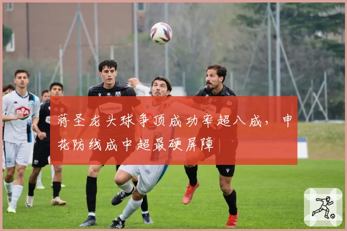 蒋圣龙头球争顶成功率超八成，申花防线成中超最硬屏障