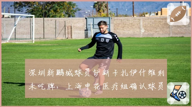 深圳新鹏城球员铲断卡扎伊什维利未吃牌，上海申花医疗组确认球员需休战两周