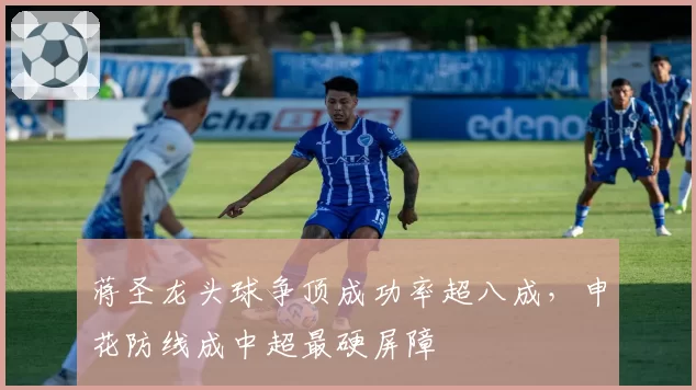 蒋圣龙头球争顶成功率超八成，申花防线成中超最硬屏障