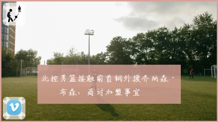 北控男篮接触前首钢外援乔纳森·吉布森，商讨加盟事宜