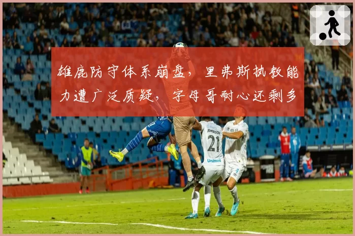 雄鹿防守体系崩盘，里弗斯执教能力遭广泛质疑，字母哥耐心还剩多少？