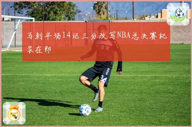 马刺半场14记三分改写NBA总决赛纪录在即