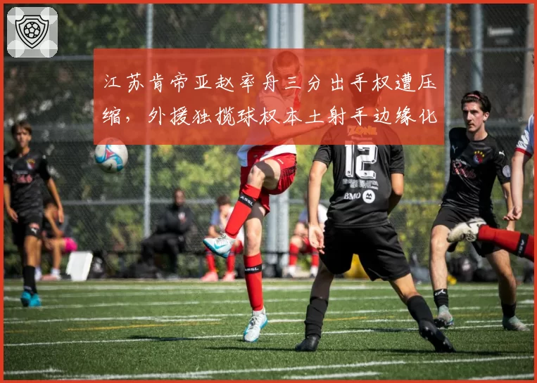 江苏肯帝亚赵率舟三分出手权遭压缩,外援独揽球权本土射手边缘化