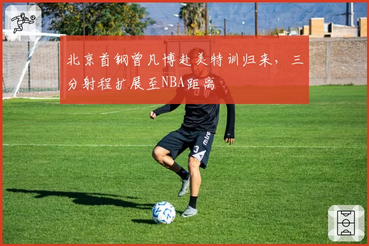 北京首钢曾凡博赴美特训归来，三分射程扩展至NBA距离
