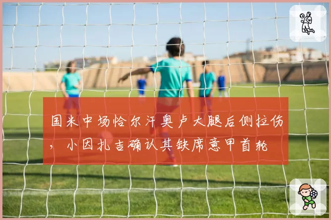 国米中场恰尔汗奥卢大腿后侧拉伤，小因扎吉确认其缺席意甲首轮