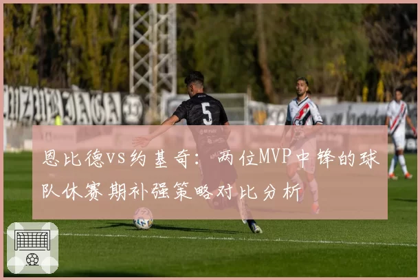 恩比德vs约基奇:两位MVP中锋的球队休赛期补强策略对比分析