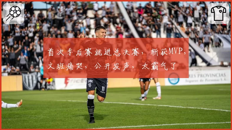 首次季后赛就进总决赛,斩获MVP,文班痛哭,公开发声,太霸气了