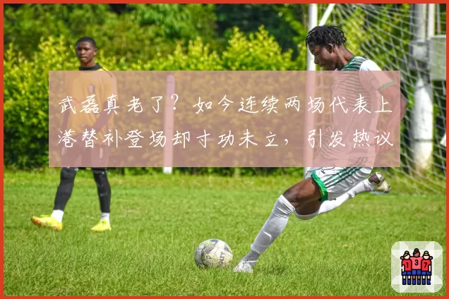 武磊真老了？如今连续两场代表上港替补登场却寸功未立，引发热议
