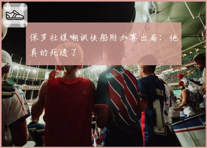 保罗社媒嘲讽快船附加赛出局：他真的死透了