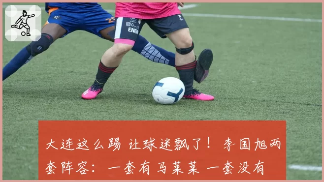 大连这么踢 让球迷飘了！李国旭两套阵容：一套有马莱莱 一套没有