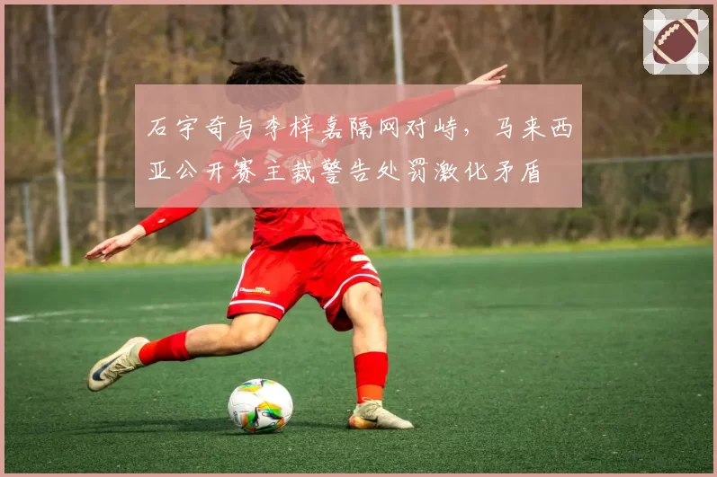 石宇奇与李梓嘉隔网对峙，马来西亚公开赛主裁警告处罚激化矛盾
