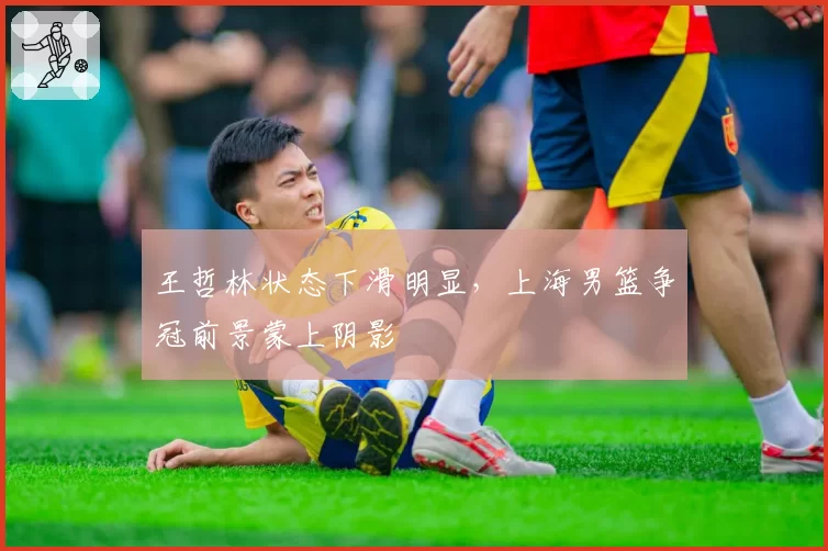 王哲林状态下滑明显，上海男篮争冠前景蒙上阴影