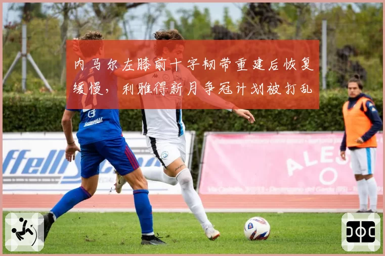 内马尔左膝前十字韧带重建后恢复缓慢，利雅得新月争冠计划被打乱？