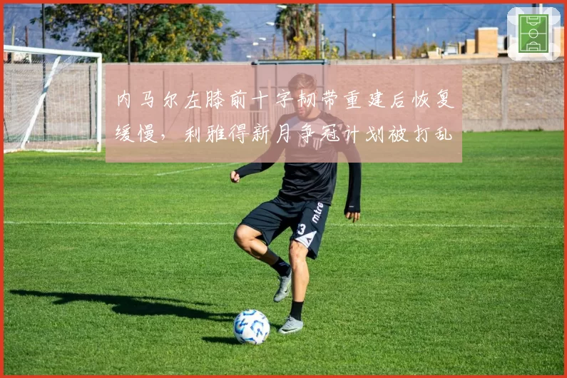 内马尔左膝前十字韧带重建后恢复缓慢，利雅得新月争冠计划被打乱？
