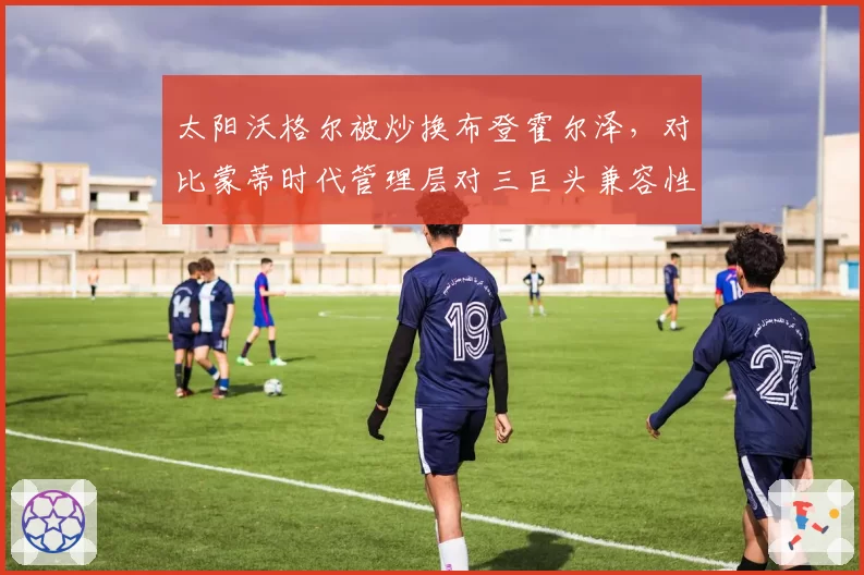 太阳沃格尔被炒换布登霍尔泽，对比蒙蒂时代管理层对三巨头兼容性改造思路