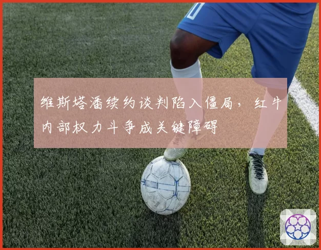 维斯塔潘续约谈判陷入僵局，红牛内部权力斗争成关键障碍