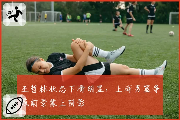 王哲林状态下滑明显，上海男篮争冠前景蒙上阴影