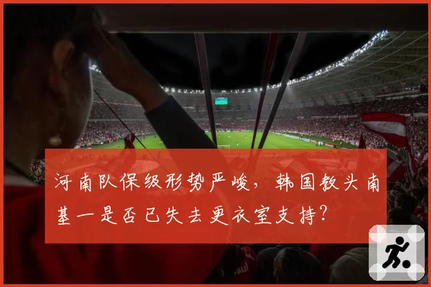 河南队保级形势严峻，韩国教头南基一是否已失去更衣室支持？