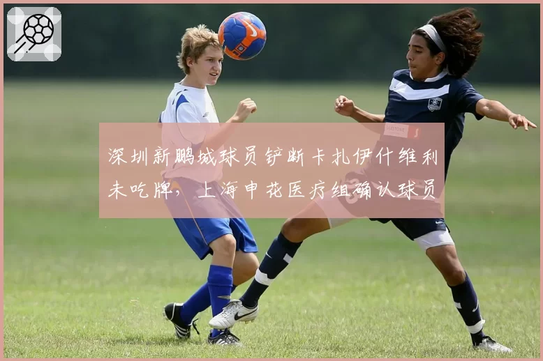 深圳新鹏城球员铲断卡扎伊什维利未吃牌，上海申花医疗组确认球员需休战两周