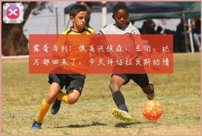 蒙哥马利:很高兴侯森、王刚、达万都回来了,今天评估拉莫斯的情况