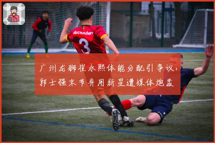 广州龙狮崔永熙体能分配引争议,郭士强末节弃用新星遭媒体炮轰