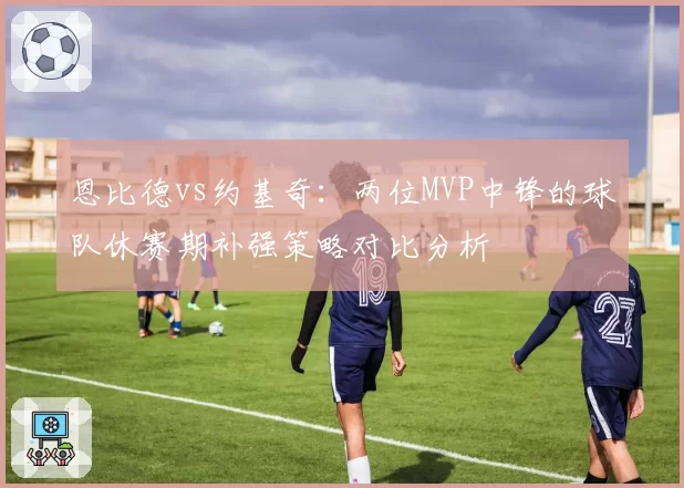 恩比德vs约基奇:两位MVP中锋的球队休赛期补强策略对比分析