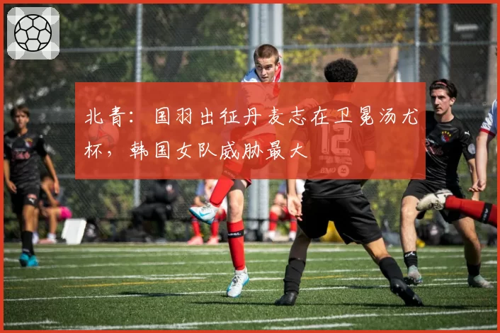 北青：国羽出征丹麦志在卫冕汤尤杯，韩国女队威胁最大