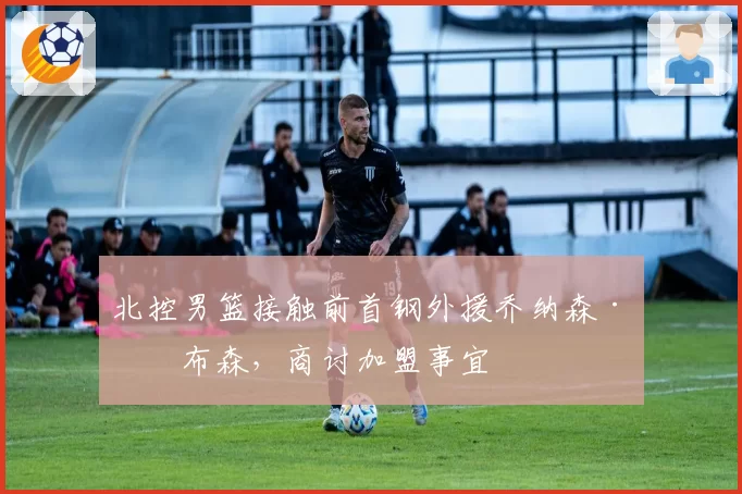北控男篮接触前首钢外援乔纳森·吉布森，商讨加盟事宜