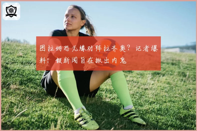 图拉姆恐无缘对阵拉齐奥？记者爆料：假新闻旨在揪出内鬼