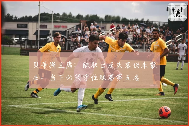 贝蒂斯主席：欧联出局失落仍未散去，当下必须守住联赛第五名