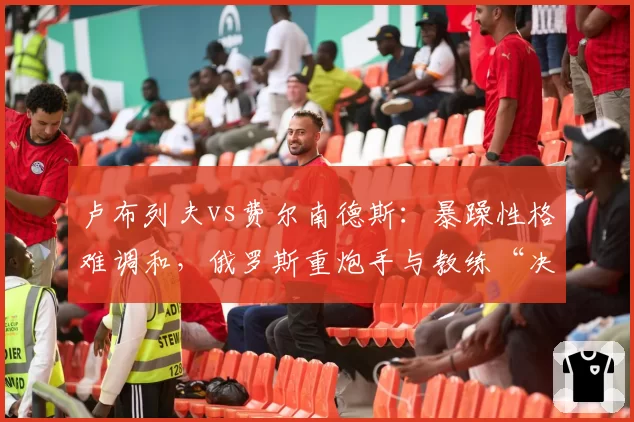 卢布列夫vs费尔南德斯：暴躁性格难调和，俄罗斯重炮手与教练“决裂”内幕全解析