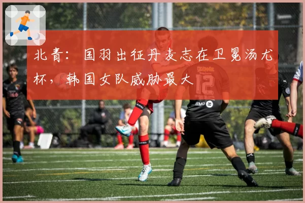 北青：国羽出征丹麦志在卫冕汤尤杯，韩国女队威胁最大