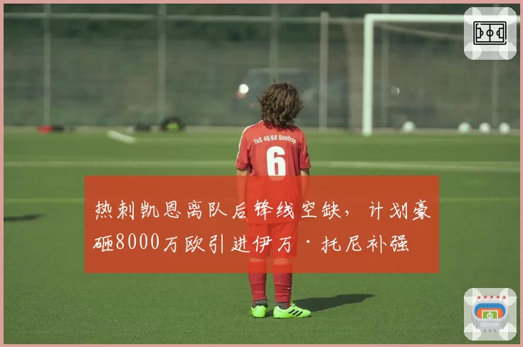 热刺凯恩离队后锋线空缺,计划豪砸8000万欧引进伊万·托尼补强