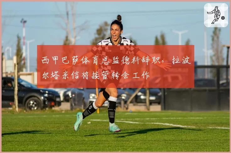 西甲巴萨体育总监德科辞职，拉波尔塔亲信将接管转会工作